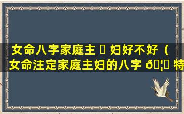 女命八字家庭主 ☘ 妇好不好（女命注定家庭主妇的八字 🦅 特征）